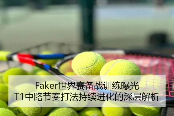Faker世界赛备战训练曝光 T1中路节奏打法持续进化的深层解析