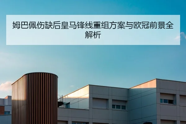 姆巴佩伤缺后皇马锋线重组方案与欧冠前景全解析
