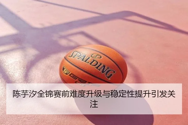 陈芋汐全锦赛前难度升级与稳定性提升引发关注