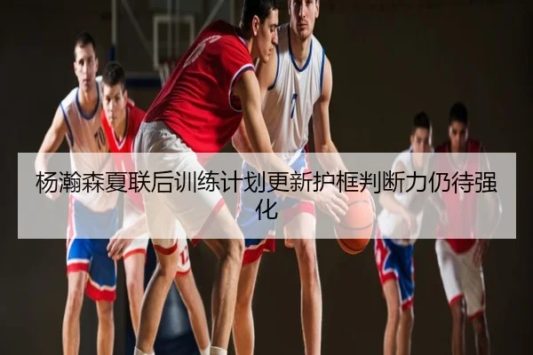 杨瀚森夏联后训练计划更新护框判断力仍待强化