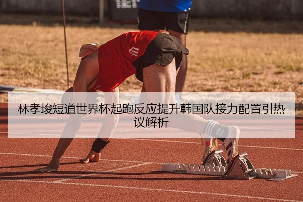 林孝埈短道世界杯起跑反应提升韩国队接力配置引热议解析