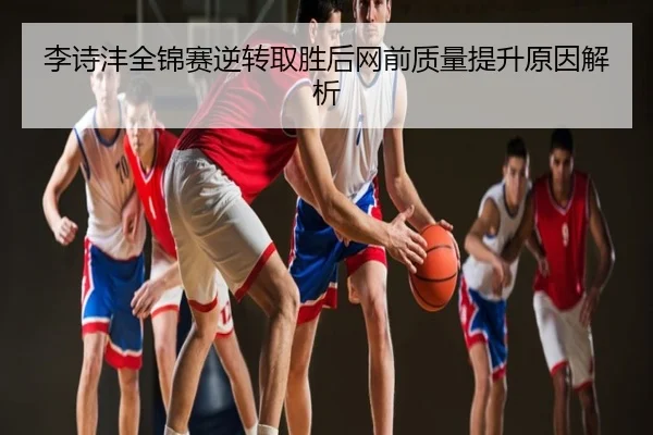 李诗沣全锦赛逆转取胜后网前质量提升原因解析